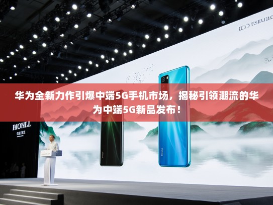 华为全新力作引爆中端5G手机市场，揭秘引领潮流的华为中端5G新品发布！