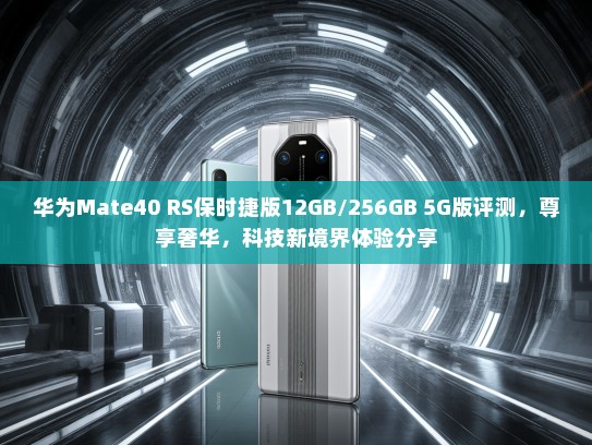华为Mate40 RS保时捷版12GB/256GB 5G版评测，尊享奢华，科技新境界体验分享