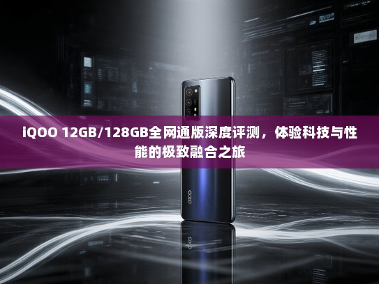 iQOO 12GB/128GB全网通版深度评测，体验科技与性能的极致融合之旅