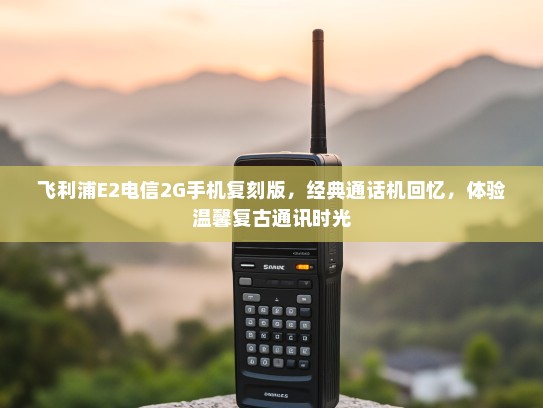 飞利浦E2电信2G手机复刻版，经典通话机回忆，体验温馨复古通讯时光
