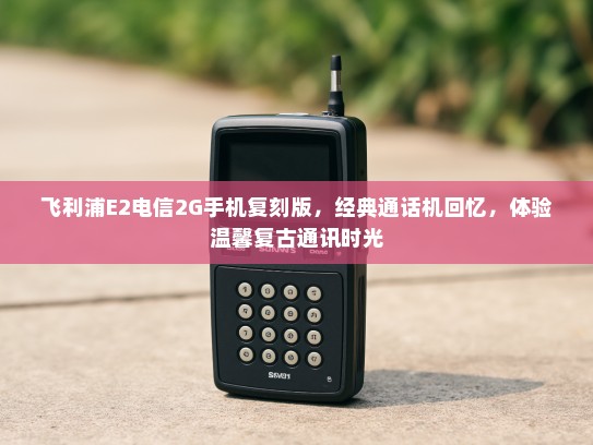 飞利浦E2电信2G手机复刻版，经典通话机回忆，体验温馨复古通讯时光