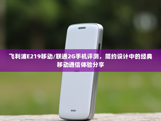 飞利浦E219移动/联通2G手机评测，简约设计中的经典移动通信体验分享