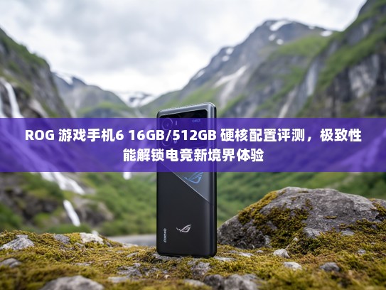 ROG 游戏手机6 16GB/512GB 硬核配置评测，极致性能解锁电竞新境界体验