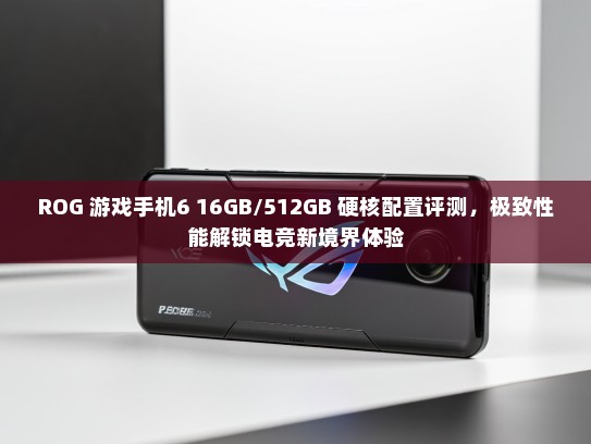 ROG 游戏手机6 16GB/512GB 硬核配置评测，极致性能解锁电竞新境界体验