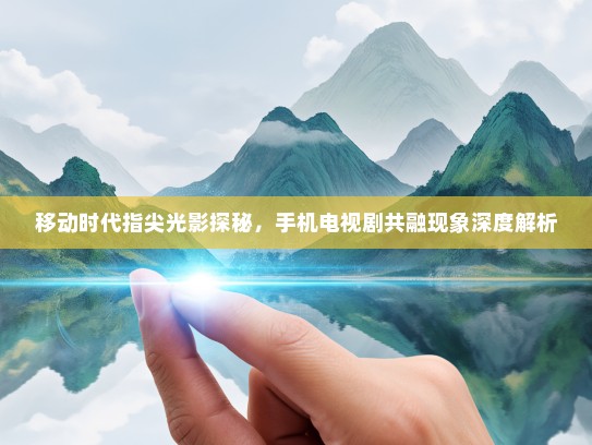 移动时代指尖光影探秘，手机电视剧共融现象深度解析