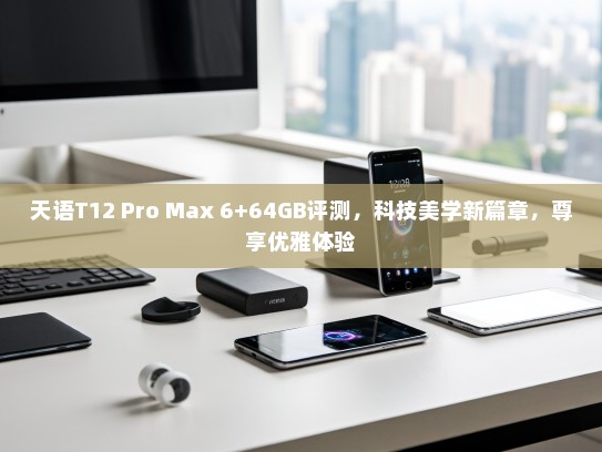 天语T12 Pro Max 6+64GB评测，科技美学新篇章，尊享优雅体验