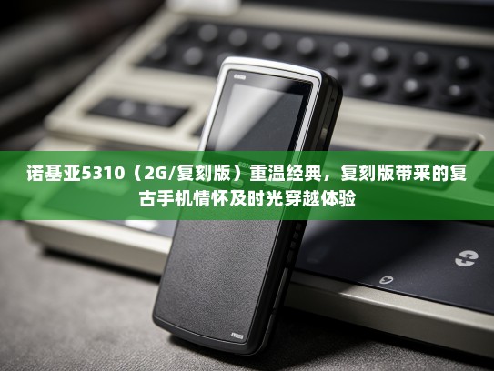诺基亚5310（2G/复刻版）重温经典，复刻版带来的复古手机情怀及时光穿越体验