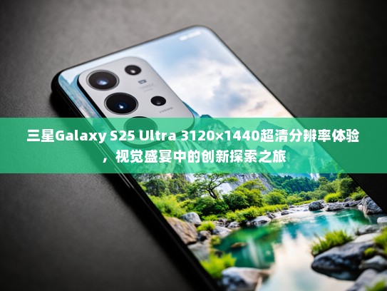 三星Galaxy S25 Ultra 3120×1440超清分辨率体验，视觉盛宴中的创新探索之旅