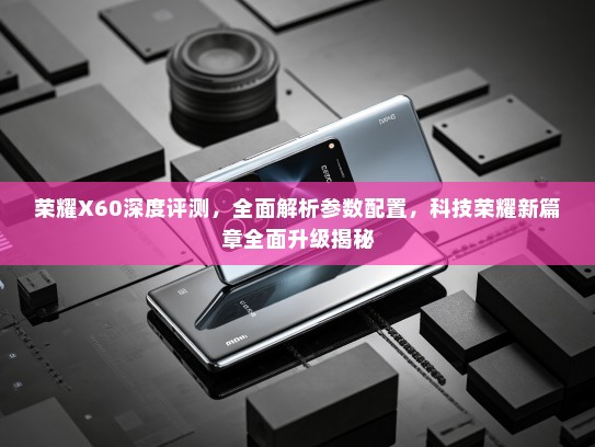 荣耀X60深度评测，全面解析参数配置，科技荣耀新篇章全面升级揭秘