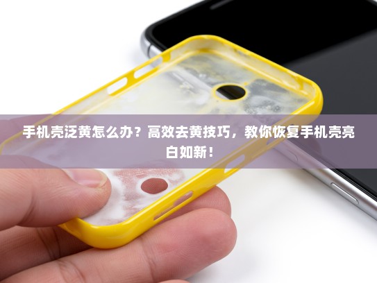 手机壳泛黄怎么办？高效去黄技巧，教你恢复手机壳亮白如新！
