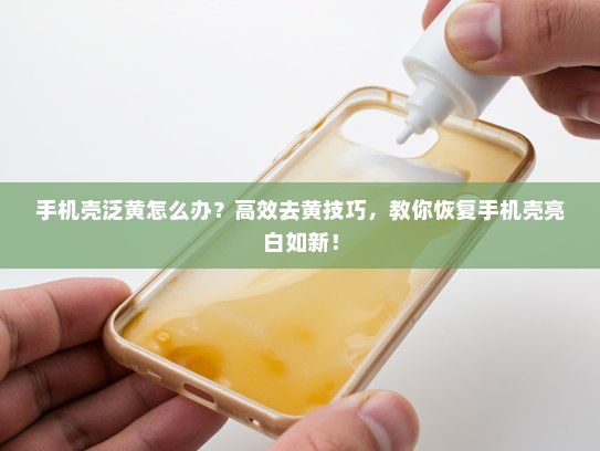 手机壳泛黄怎么办？高效去黄技巧，教你恢复手机壳亮白如新！