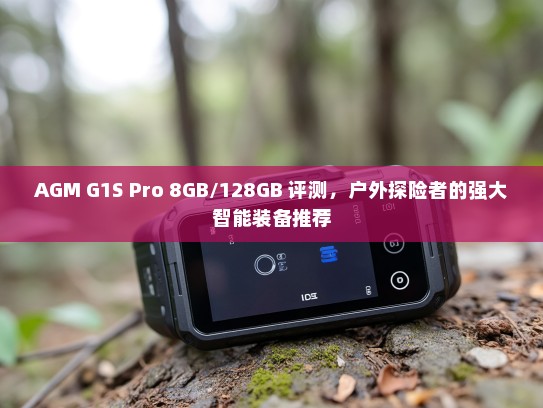 AGM G1S Pro 8GB/128GB 评测，户外探险者的强大智能装备推荐
