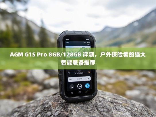 AGM G1S Pro 8GB/128GB 评测，户外探险者的强大智能装备推荐