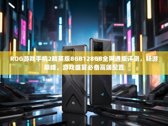 ROG游戏手机2精英版8GB128GB全网通版评测，畅游巅峰，游戏盛宴必备高端配置