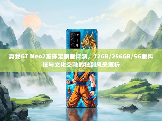 真我GT Neo2龙珠定制版评测，12GB/256GB/5G版科技与文化交融的独到风采解析