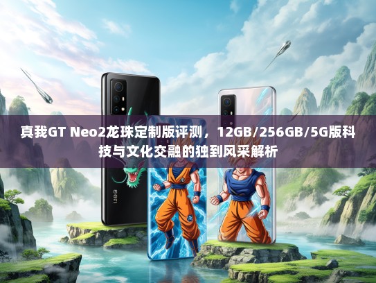 真我GT Neo2龙珠定制版评测，12GB/256GB/5G版科技与文化交融的独到风采解析