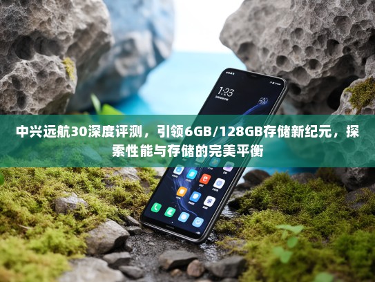 中兴远航30深度评测，引领6GB/128GB存储新纪元，探索性能与存储的完美平衡