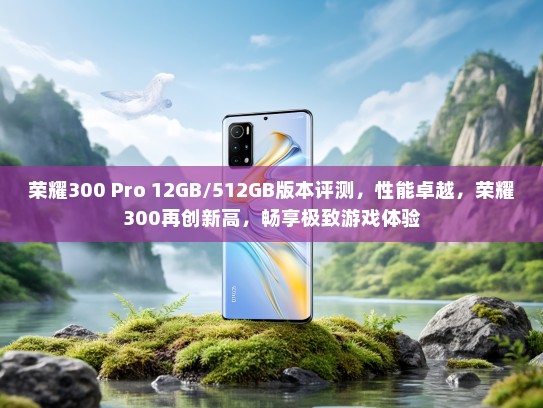 荣耀300 Pro 12GB/512GB版本评测，性能卓越，荣耀300再创新高，畅享极致游戏体验