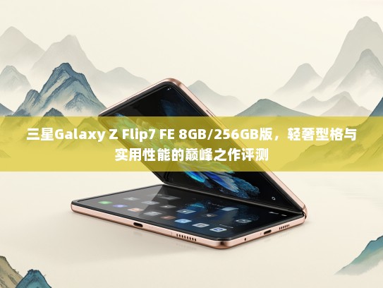 三星Galaxy Z Flip7 FE 8GB/256GB版，轻奢型格与实用性能的巅峰之作评测