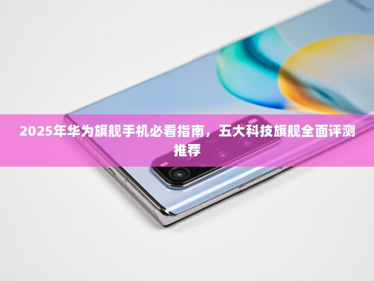 2025年华为旗舰手机必看指南，五大科技旗舰全面评测推荐