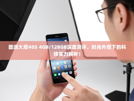酷派大观40S 4GB/128GB深度测评，时尚外观下的科技实力解析！