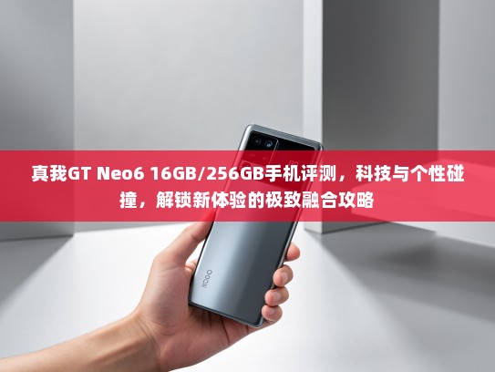 真我GT Neo6 16GB/256GB手机评测，科技与个性碰撞，解锁新体验的极致融合攻略