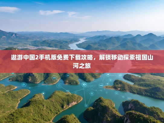 遨游中国2手机版免费下载攻略，解锁移动探索祖国山河之旅
