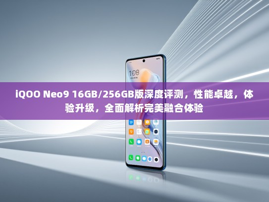 iQOO Neo9 16GB/256GB版深度评测，性能卓越，体验升级，全面解析完美融合体验