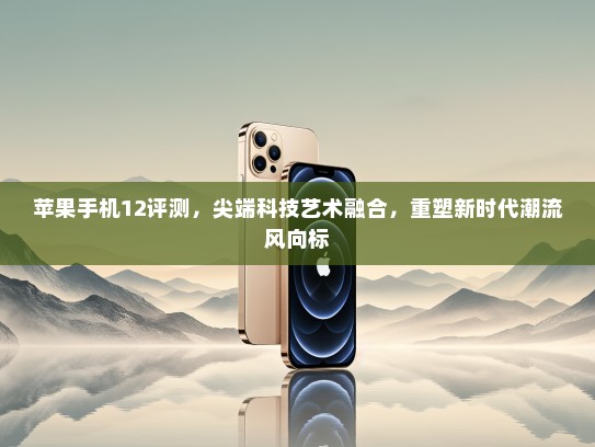苹果手机12评测，尖端科技艺术融合，重塑新时代潮流风向标
