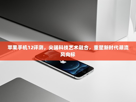 苹果手机12评测，尖端科技艺术融合，重塑新时代潮流风向标