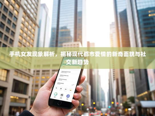 手机女友现象解析，揭秘现代都市爱情的新奇面貌与社交新趋势