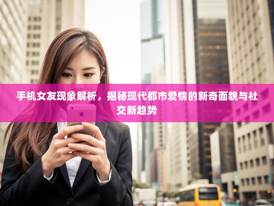 手机女友现象解析，揭秘现代都市爱情的新奇面貌与社交新趋势
