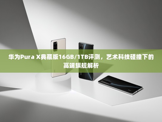 华为Pura X典藏版16GB/1TB评测，艺术科技碰撞下的高端旗舰解析