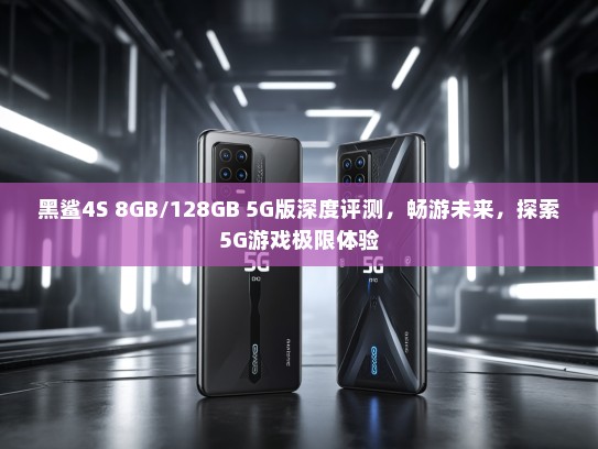黑鲨4S 8GB/128GB 5G版深度评测，畅游未来，探索5G游戏极限体验