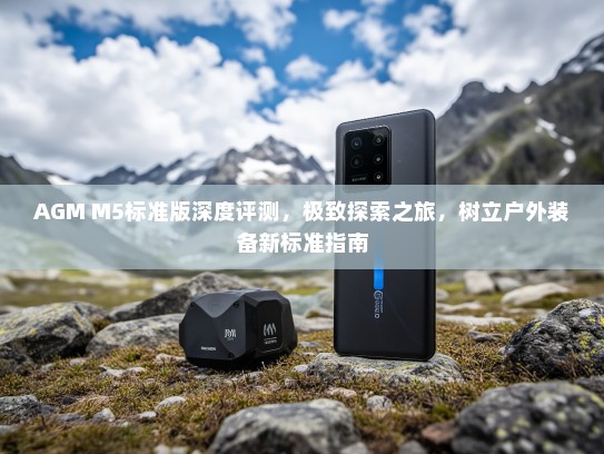 AGM M5标准版深度评测，极致探索之旅，树立户外装备新标准指南