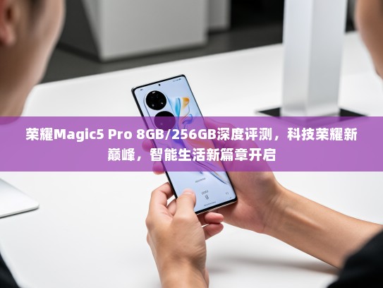 荣耀Magic5 Pro 8GB/256GB深度评测，科技荣耀新巅峰，智能生活新篇章开启