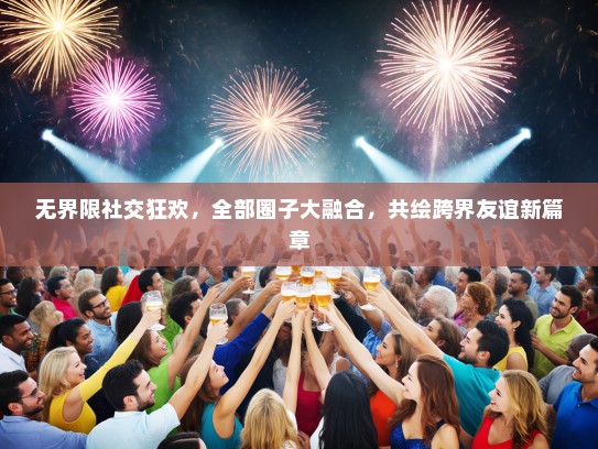 无界限社交狂欢，全部圈子大融合，共绘跨界友谊新篇章