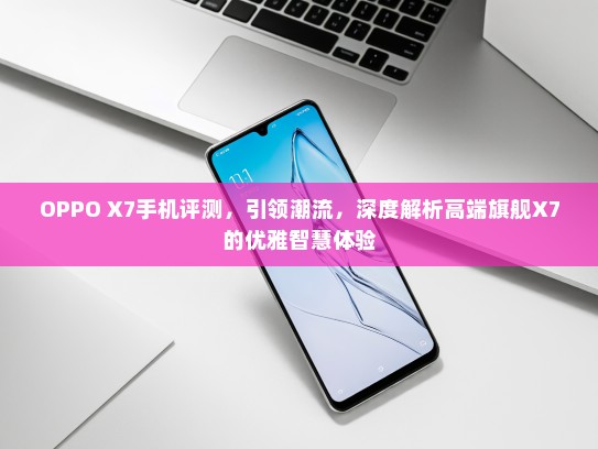 OPPO X7手机评测，引领潮流，深度解析高端旗舰X7的优雅智慧体验
