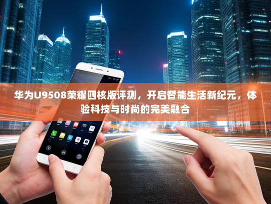 华为U9508荣耀四核版评测，开启智能生活新纪元，体验科技与时尚的完美融合