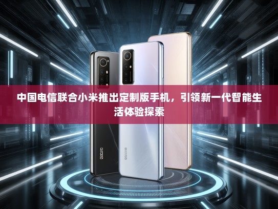 中国电信联合小米推出定制版手机，引领新一代智能生活体验探索