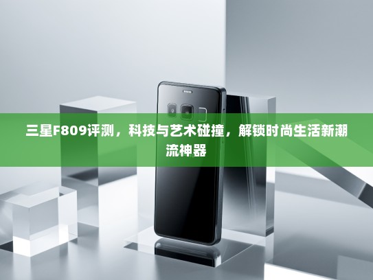 三星F809评测，科技与艺术碰撞，解锁时尚生活新潮流神器
