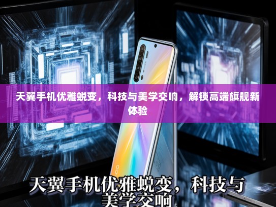 天翼手机优雅蜕变，科技与美学交响，解锁高端旗舰新体验