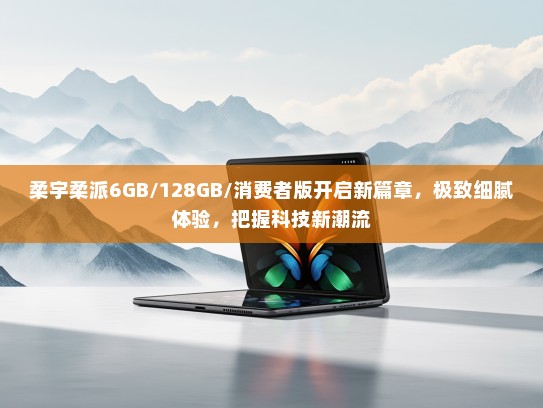 柔宇柔派6GB/128GB/消费者版开启新篇章，极致细腻体验，把握科技新潮流