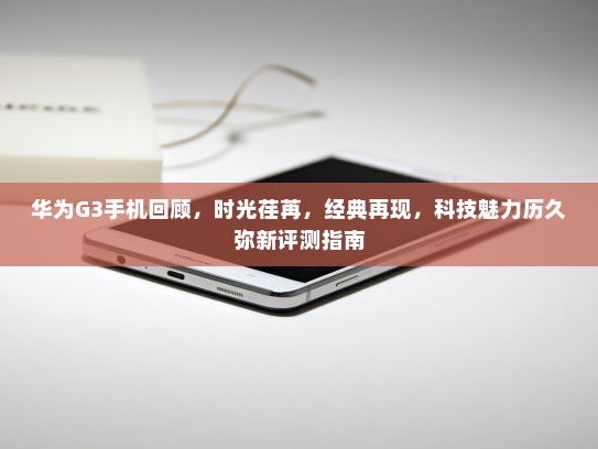 华为G3手机回顾，时光荏苒，经典再现，科技魅力历久弥新评测指南
