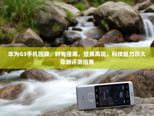 华为G3手机回顾，时光荏苒，经典再现，科技魅力历久弥新评测指南