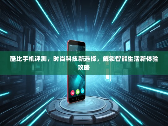 酷比手机评测，时尚科技新选择，解锁智能生活新体验攻略