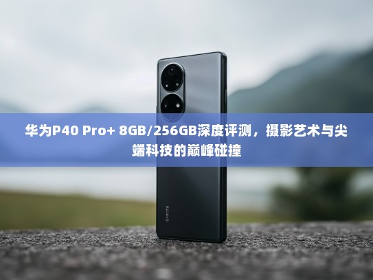 华为P40 Pro+ 8GB/256GB深度评测，摄影艺术与尖端科技的巅峰碰撞