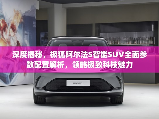 深度揭秘，极狐阿尔法S智能SUV全面参数配置解析，领略极致科技魅力