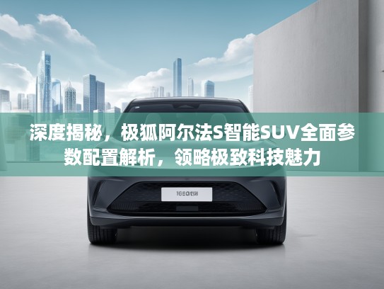 深度揭秘，极狐阿尔法S智能SUV全面参数配置解析，领略极致科技魅力