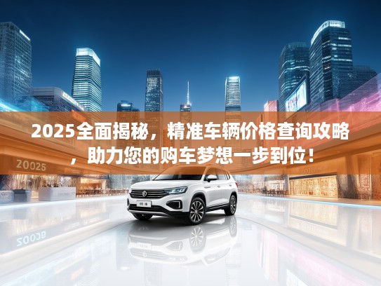 2025全面揭秘，精准车辆价格查询攻略，助力您的购车梦想一步到位！